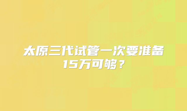 太原三代试管一次要准备15万可够?