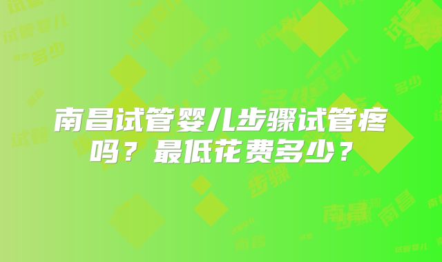 南昌试管婴儿步骤试管疼吗？最低花费多少？