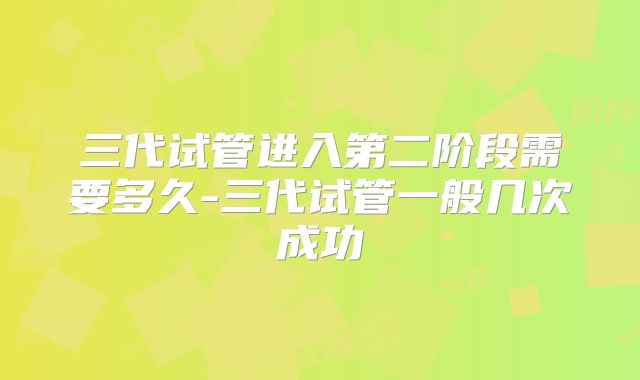三代试管进入第二阶段需要多久-三代试管一般几次成功