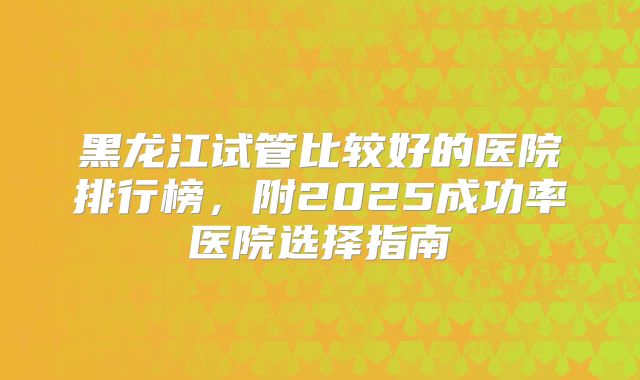 黑龙江试管比较好的医院排行榜，附2025成功率医院选择指南