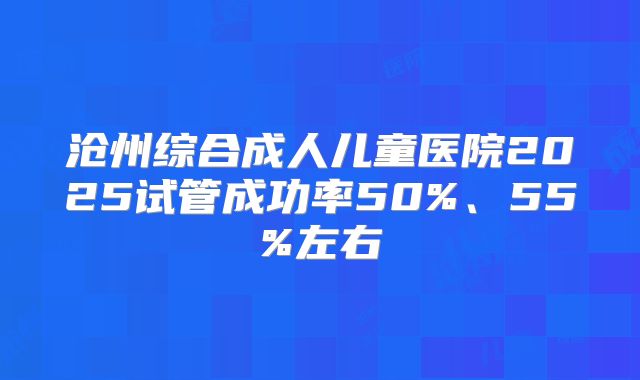 沧州综合成人儿童医院2025试管成功率50%、55%左右