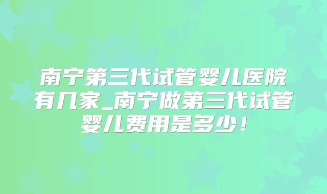 南宁第三代试管婴儿医院有几家_南宁做第三代试管婴儿费用是多少！