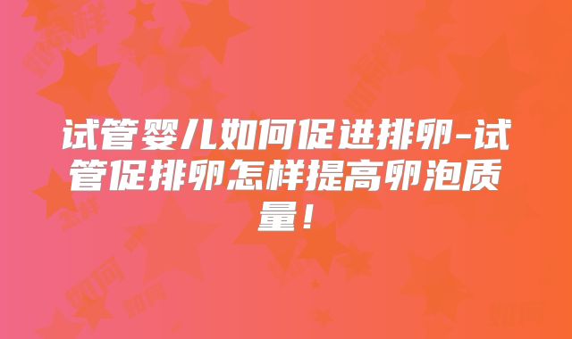 试管婴儿如何促进排卵-试管促排卵怎样提高卵泡质量!