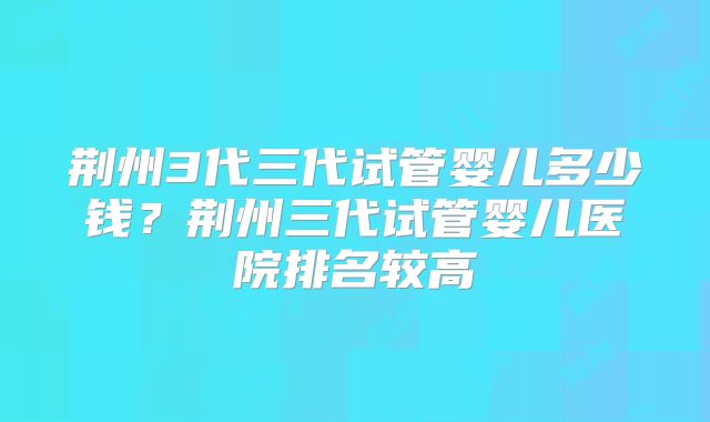 荆州3代三代试管婴儿多少钱?荆州三代试管婴儿医院排名较高
