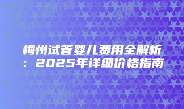 梅州试管婴儿费用全解析：2025年详细价格指南