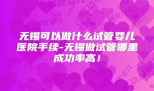 无锡可以做什么试管婴儿医院手续-无锡做试管哪里成功率高！