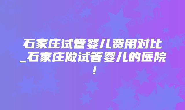 石家庄试管婴儿费用对比_石家庄做试管婴儿的医院!