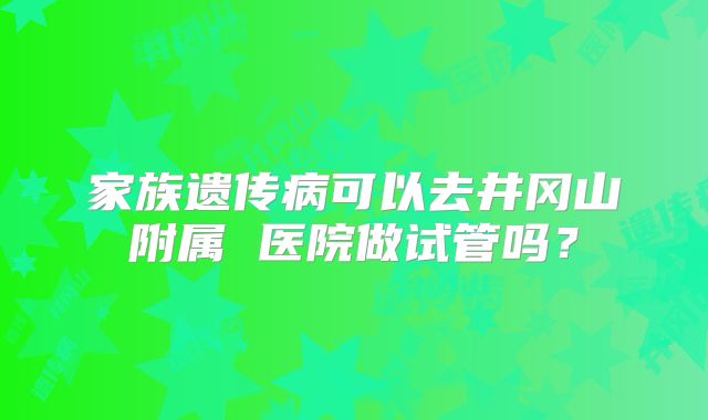 家族遗传病可以去井冈山附属 医院做试管吗？