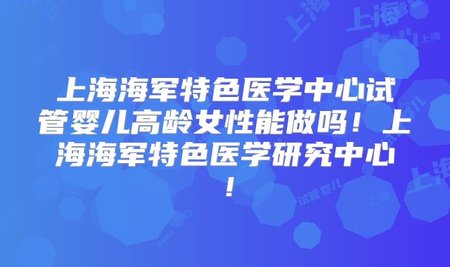 上海海军特色医学中心试管婴儿高龄女性能做吗！上海海军特色医学研究中心！