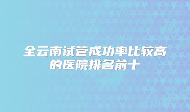 全云南试管成功率比较高的医院排名前十