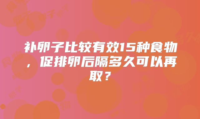 补卵子比较有效15种食物,促排卵后隔多久可以再取?