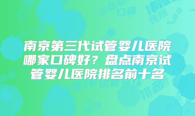 南京第三代试管婴儿医院哪家口碑好?盘点南京试管婴儿医院排名前十名