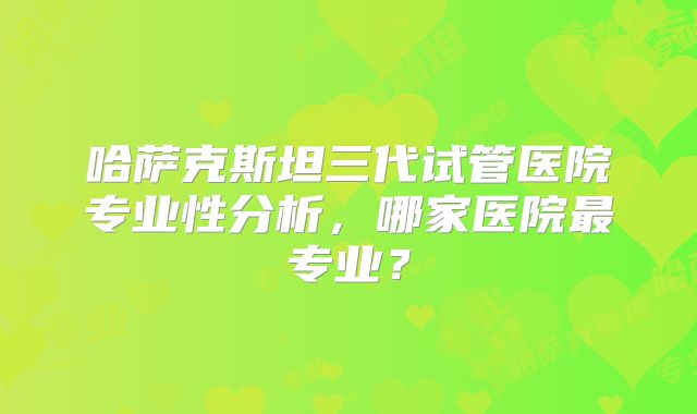 哈萨克斯坦三代试管医院专业性分析，哪家医院最专业？