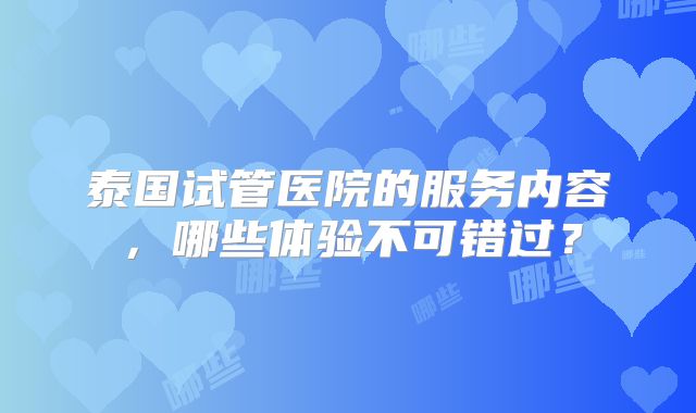 泰国试管医院的服务内容,哪些体验不可错过?