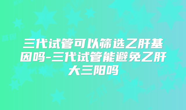三代试管可以筛选乙肝基因吗-三代试管能避免乙肝大三阳吗