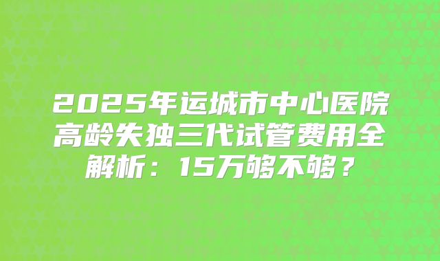 2025年运城市中心医院高龄失独三代试管费用全解析:15万够不够?