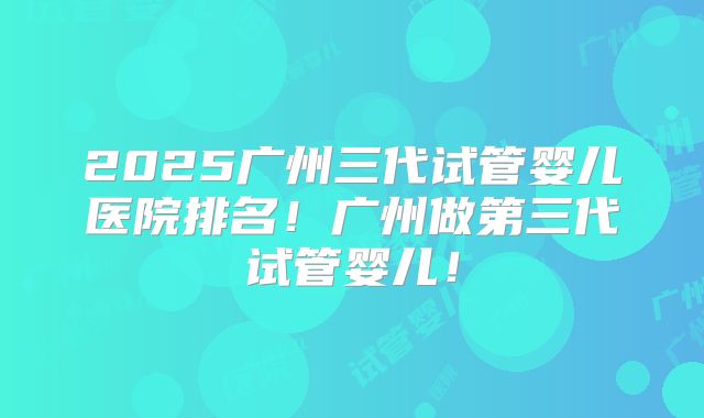 2025广州三代试管婴儿医院排名！广州做第三代试管婴儿！