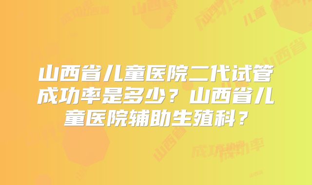 山西省儿童医院二代试管成功率是多少？山西省儿童医院辅助生殖科？