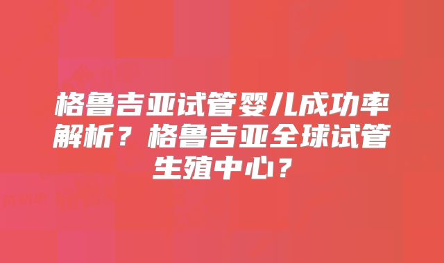 格鲁吉亚试管婴儿成功率解析？格鲁吉亚全球试管生殖中心？
