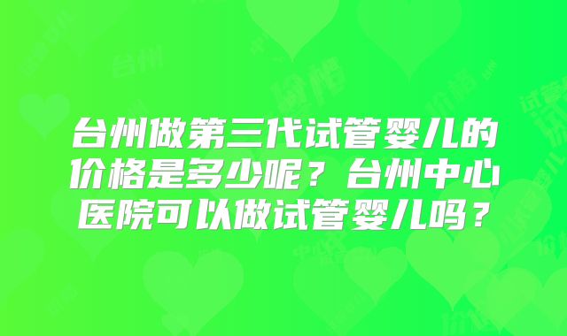 台州做第三代试管婴儿的价格是多少呢?台州中心医院可以做试管婴儿吗?