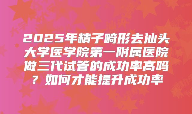 2025年精子畸形去汕头大学医学院第一附属医院做三代试管的成功率高吗?如何才能提升成功率