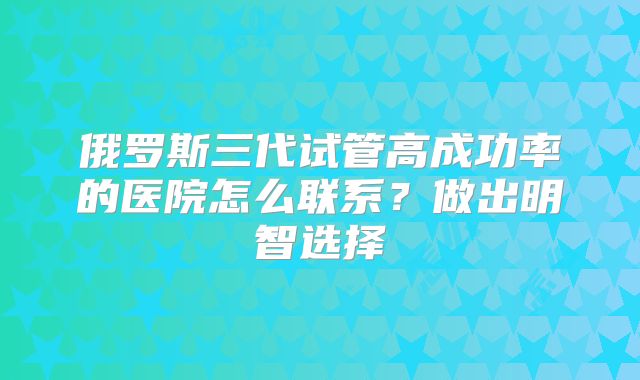 俄罗斯三代试管高成功率的医院怎么联系？做出明智选择