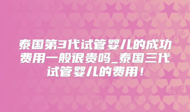 泰国第3代试管婴儿的成功费用一般很贵吗_泰国三代试管婴儿的费用！