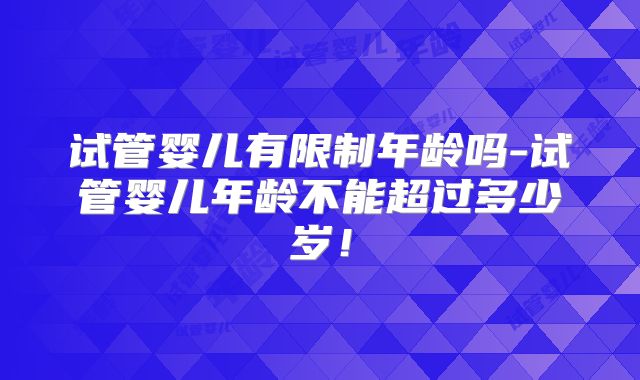 试管婴儿有限制年龄吗-试管婴儿年龄不能超过多少岁！