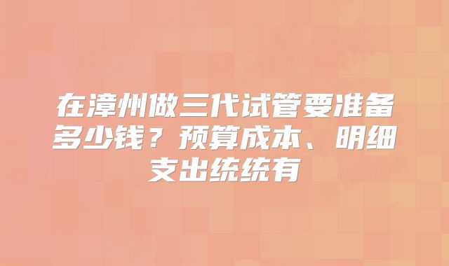 在漳州做三代试管要准备多少钱?预算成本、明细支出统统有