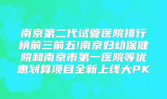 南京第二代试管医院排行榜前三前五!南京妇幼保健院和南京市第一医院等优惠划算项目全新上线大PK