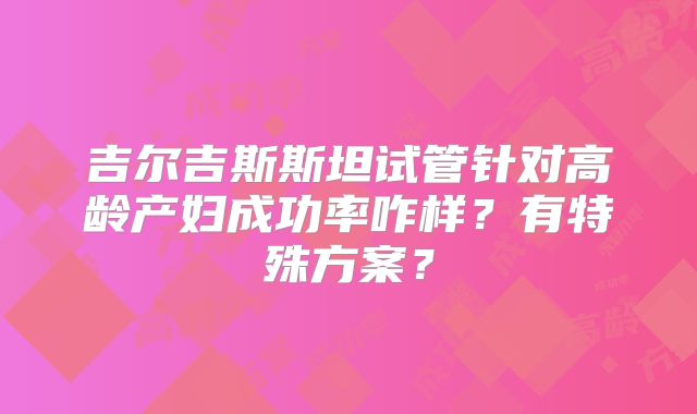 吉尔吉斯斯坦试管针对高龄产妇成功率咋样？有特殊方案？