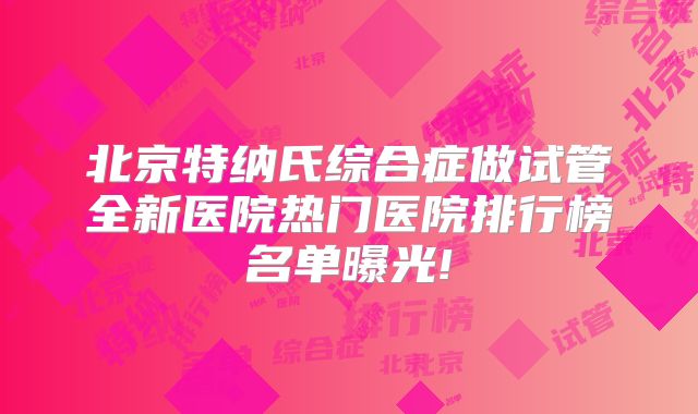 北京特纳氏综合症做试管全新医院热门医院排行榜名单曝光!