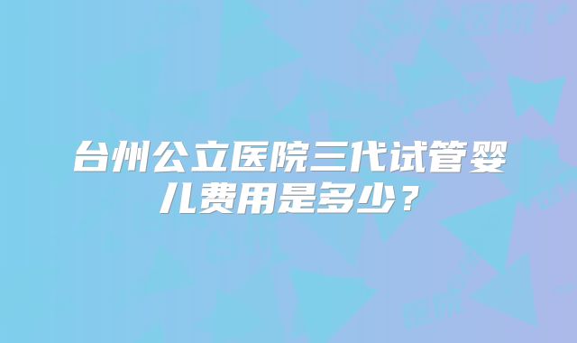 台州公立医院三代试管婴儿费用是多少？