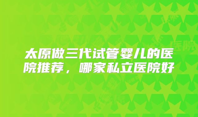 太原做三代试管婴儿的医院推荐，哪家私立医院好