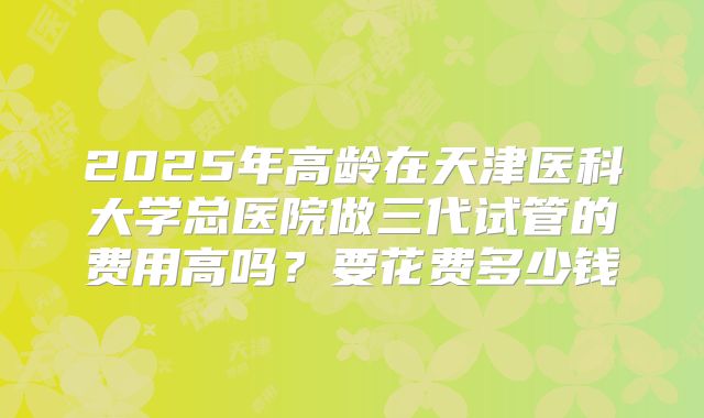 2025年高龄在天津医科大学总医院做三代试管的费用高吗?要花费多少钱
