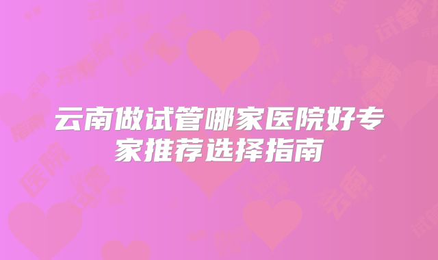 云南做试管哪家医院好专家推荐选择指南