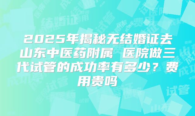 2025年揭秘无结婚证去山东中医药附属 医院做三代试管的成功率有多少？费用贵吗