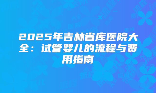 2025年吉林省库医院大全：试管婴儿的流程与费用指南