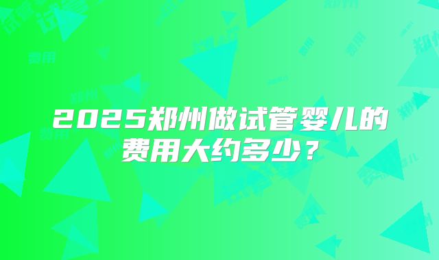 2025郑州做试管婴儿的费用大约多少？