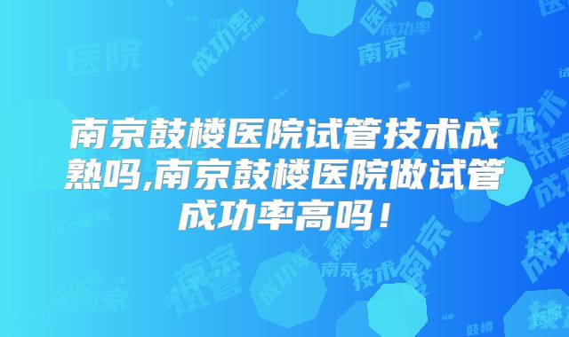 南京鼓楼医院试管技术成熟吗,南京鼓楼医院做试管成功率高吗！