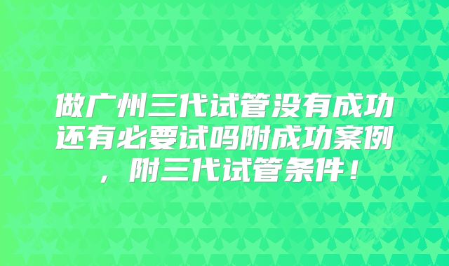 做广州三代试管没有成功还有必要试吗附成功案例,附三代试管条件!