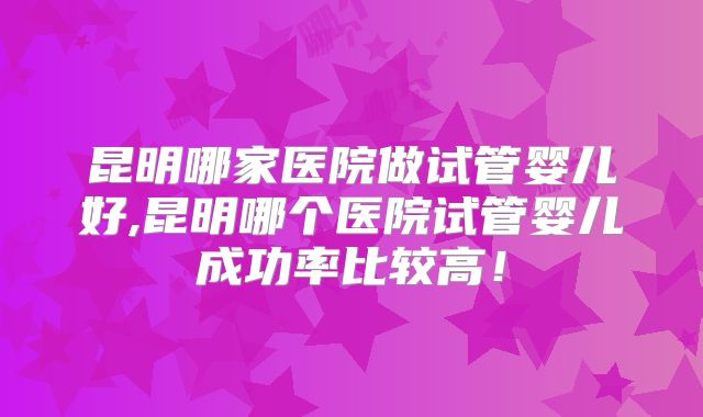 昆明哪家医院做试管婴儿好,昆明哪个医院试管婴儿成功率比较高!
