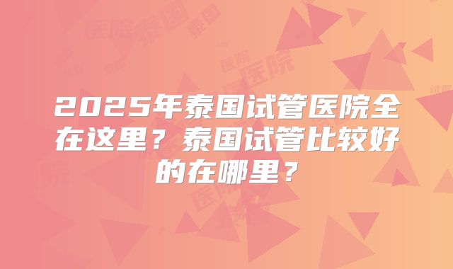 2025年泰国试管医院全在这里?泰国试管比较好的在哪里?