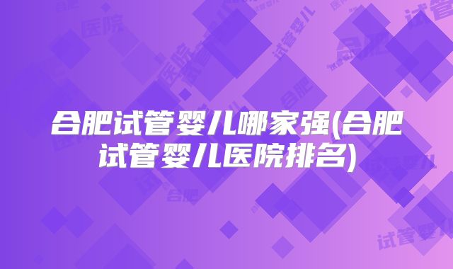 合肥试管婴儿哪家强(合肥试管婴儿医院排名)