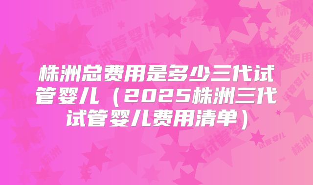 株洲总费用是多少三代试管婴儿（2025株洲三代试管婴儿费用清单）