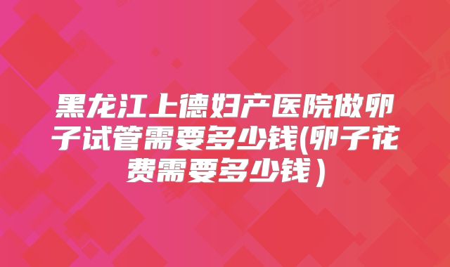 黑龙江上德妇产医院做卵子试管需要多少钱(卵子花费需要多少钱）