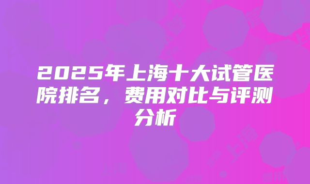 2025年上海十大试管医院排名，费用对比与评测分析