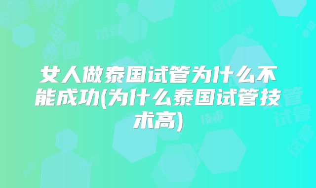 女人做泰国试管为什么不能成功(为什么泰国试管技术高)