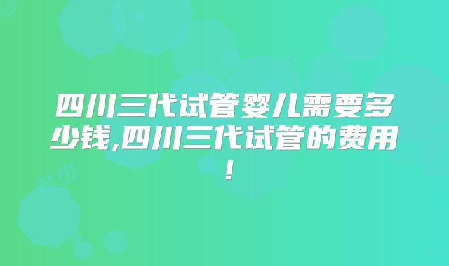 四川三代试管婴儿需要多少钱,四川三代试管的费用!