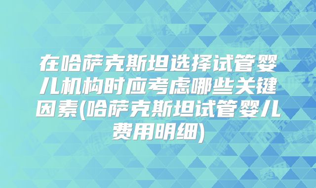 在哈萨克斯坦选择试管婴儿机构时应考虑哪些关键因素(哈萨克斯坦试管婴儿费用明细)